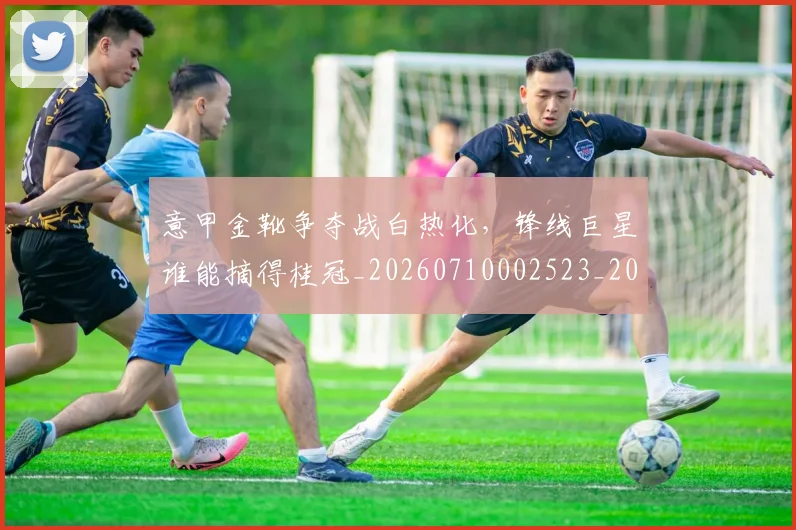 意甲金靴争夺战白热化，锋线巨星谁能摘得桂冠_20260710002523_20260723181010