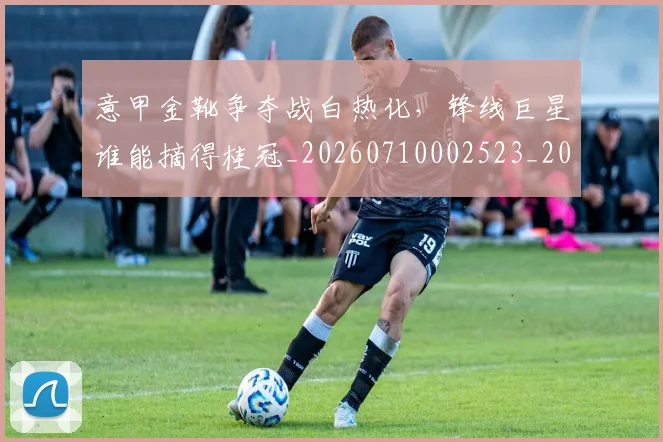 意甲金靴争夺战白热化，锋线巨星谁能摘得桂冠_20260710002523_20260723181010