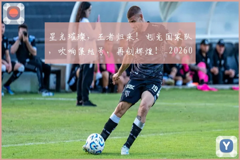 星光璀璨，王者归来！电竞国家队，吹响集结号，再创辉煌！_20260731172247