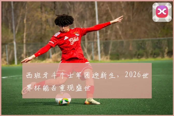 西班牙斗牛士军团迎新生，2026世界杯能否重现盛世