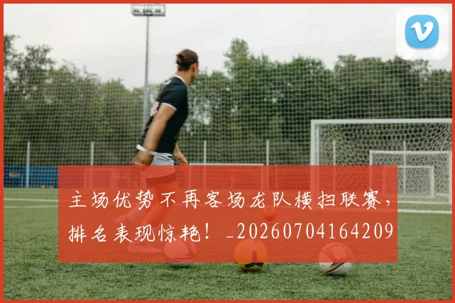 主场优势不再客场龙队横扫联赛，排名表现惊艳！_20260704164209
