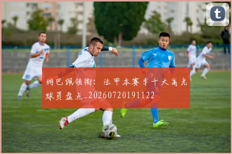 姆巴佩领衔：法甲本赛季十大高光球员盘点_20260720191122