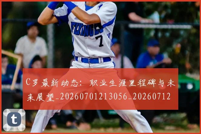 C罗最新动态：职业生涯里程碑与未来展望_20260701213056_20260712051741