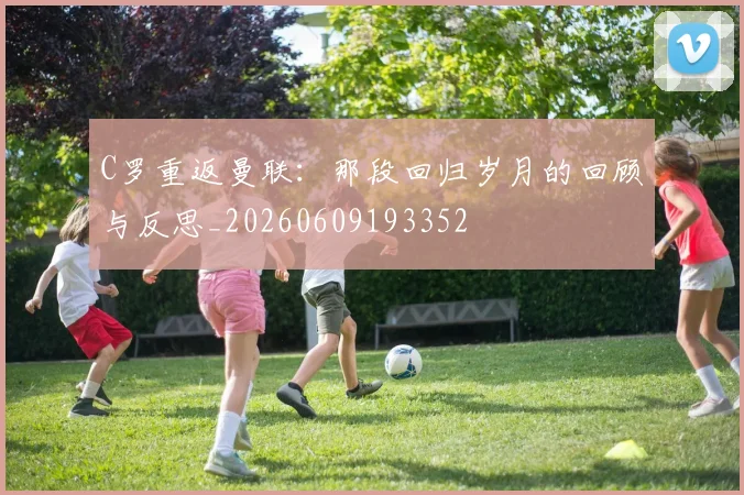 C罗重返曼联：那段回归岁月的回顾与反思_20260609193352