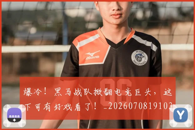 爆冷！黑马战队掀翻电竞巨头，这下可有好戏看了！_20260708191033