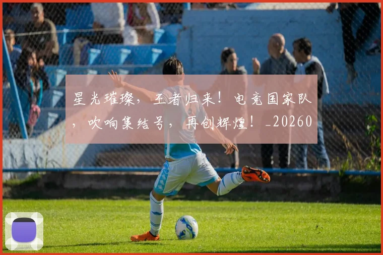 星光璀璨，王者归来！电竞国家队，吹响集结号，再创辉煌！_20260707021152