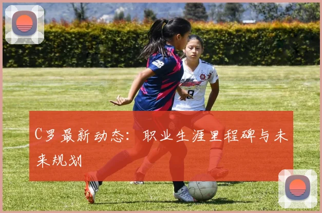 C罗最新动态：职业生涯里程碑与未来规划