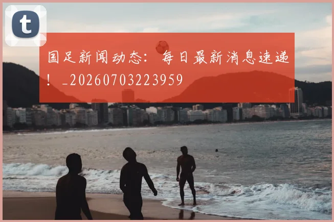 国足新闻动态：每日最新消息速递！_20260703223959