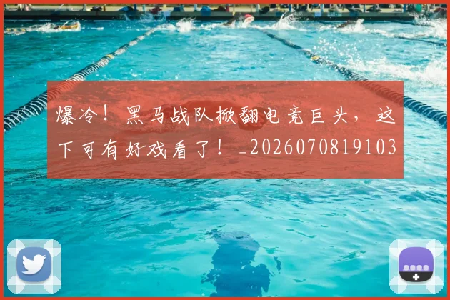 爆冷！黑马战队掀翻电竞巨头，这下可有好戏看了！_20260708191033