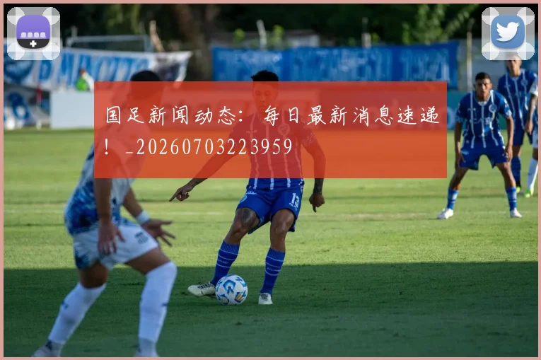 国足新闻动态：每日最新消息速递！_20260703223959