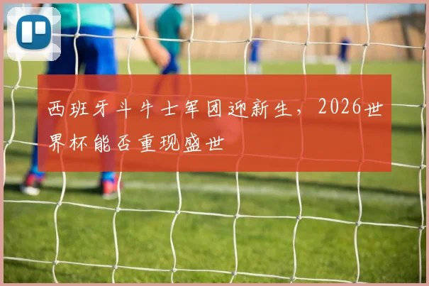 西班牙斗牛士军团迎新生，2026世界杯能否重现盛世