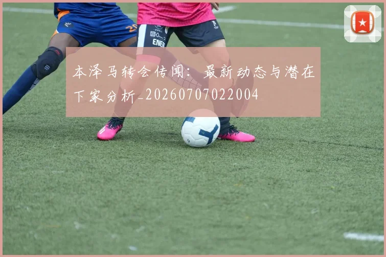 本泽马转会传闻：最新动态与潜在下家分析_20260707022004