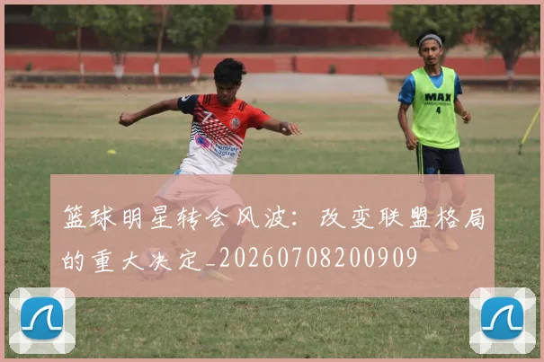 篮球明星转会风波：改变联盟格局的重大决定_20260708200909