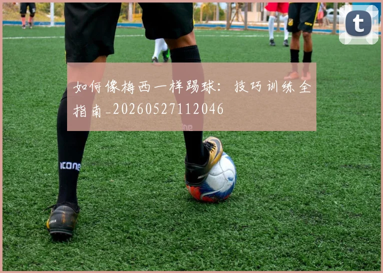 如何像梅西一样踢球：技巧训练全指南_20260527112046