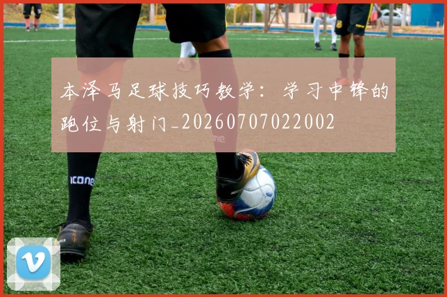 本泽马足球技巧教学:学习中锋的跑位与射门_20260707022002