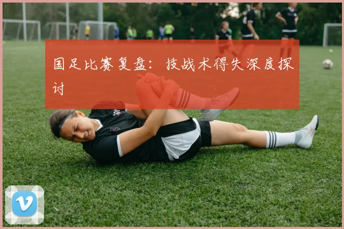国足比赛复盘:技战术得失深度探讨