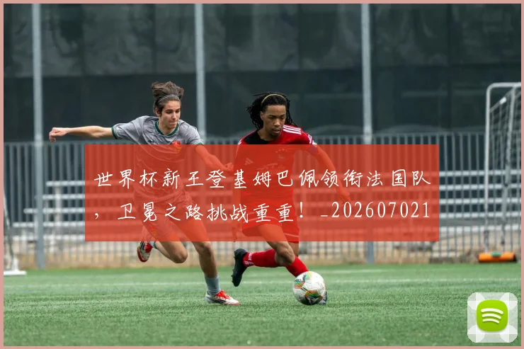 世界杯新王登基姆巴佩领衔法国队，卫冕之路挑战重重！_20260702173830