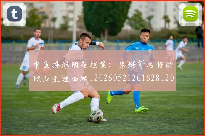 中国排球明星档案：朱婷等名将的职业生涯回顾_20260521201828_20260702202431_20260716181905