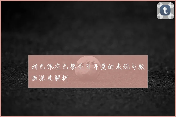 姆巴佩在巴黎圣日耳曼的表现与数据深度解析