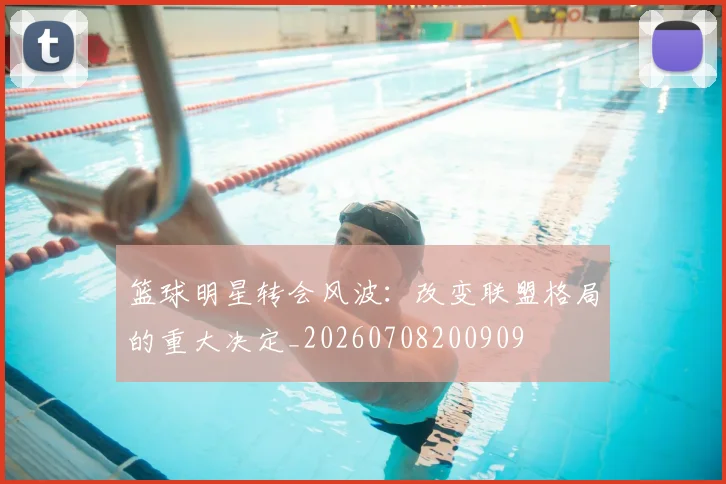 篮球明星转会风波：改变联盟格局的重大决定_20260708200909