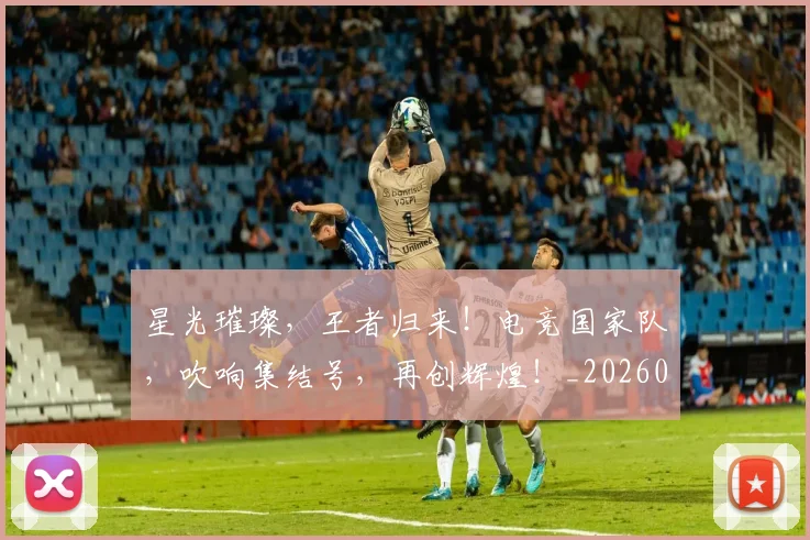 星光璀璨，王者归来！电竞国家队，吹响集结号，再创辉煌！_20260707021152