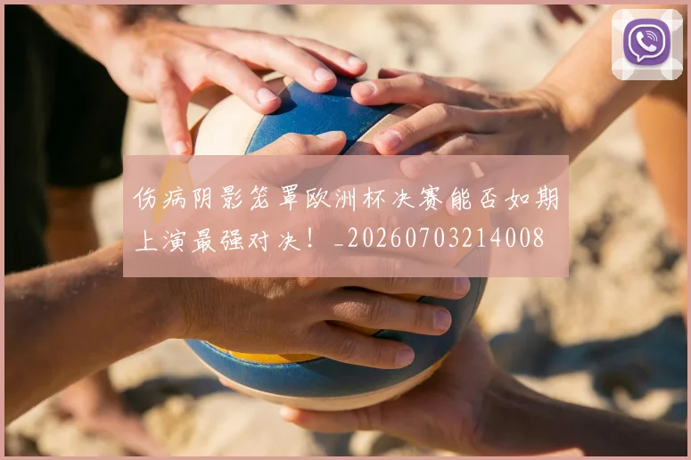 伤病阴影笼罩欧洲杯决赛能否如期上演最强对决！_20260703214008