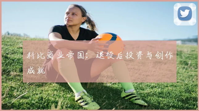 科比商业帝国：退役后投资与创作成就