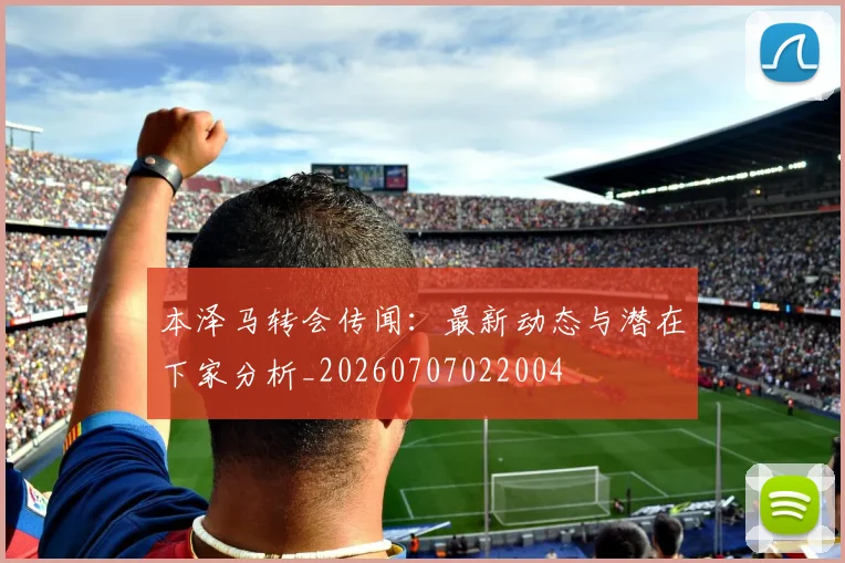 本泽马转会传闻：最新动态与潜在下家分析_20260707022004