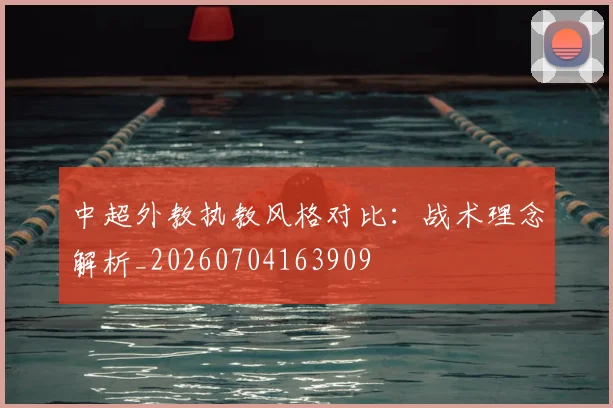 中超外教执教风格对比：战术理念解析_20260704163909