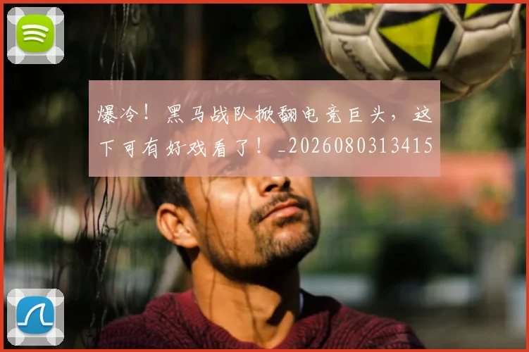 爆冷！黑马战队掀翻电竞巨头，这下可有好戏看了！_20260803134150